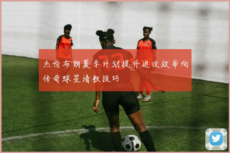 杰伦布朗夏季计划提升进攻效率向传奇球星请教技巧