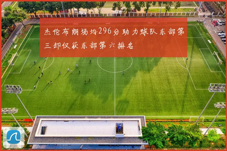 杰伦布朗场均296分助力球队东部第三却仅获东部第六排名