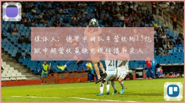 媒体人：德甲中游队年营收约15亿欧中超营收最缺电视转播和卖人