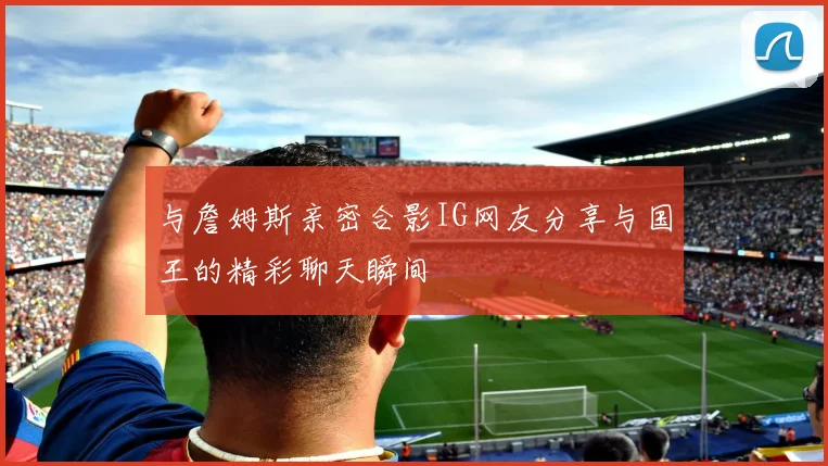 与詹姆斯亲密合影IG网友分享与国王的精彩聊天瞬间