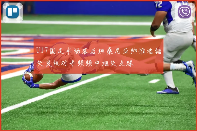 U17国足半场落后坦桑尼亚帅惟浩错失良机对手频频中框失点球