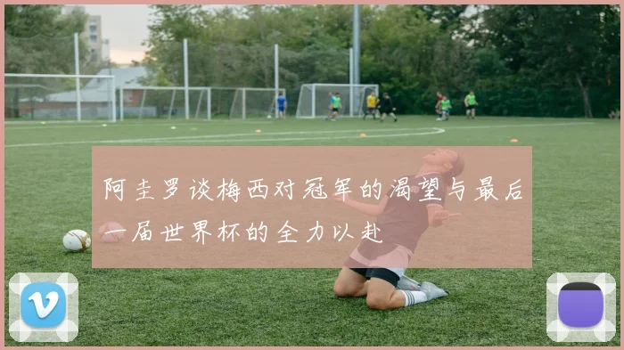 阿圭罗谈梅西对冠军的渴望与最后一届世界杯的全力以赴
