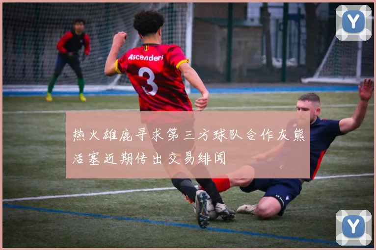 热火雄鹿寻求第三方球队合作灰熊活塞近期传出交易绯闻