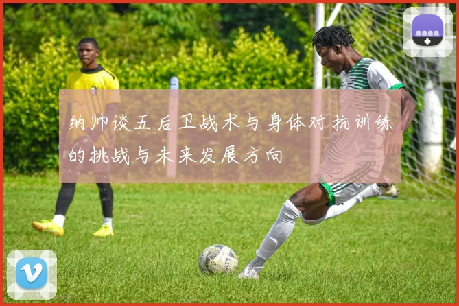 纳帅谈五后卫战术与身体对抗训练的挑战与未来发展方向