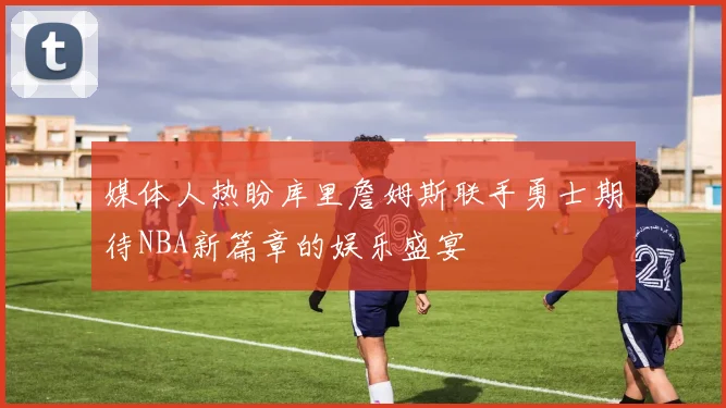 媒体人热盼库里詹姆斯联手勇士期待NBA新篇章的娱乐盛宴