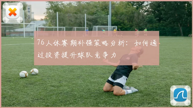 76人休赛期补强策略分析：如何通过投资提升球队竞争力