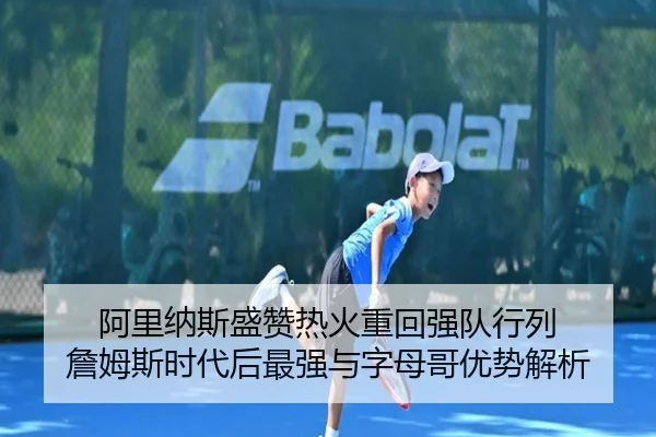 阿里纳斯盛赞热火重回强队行列 詹姆斯时代后最强与字母哥优势解析