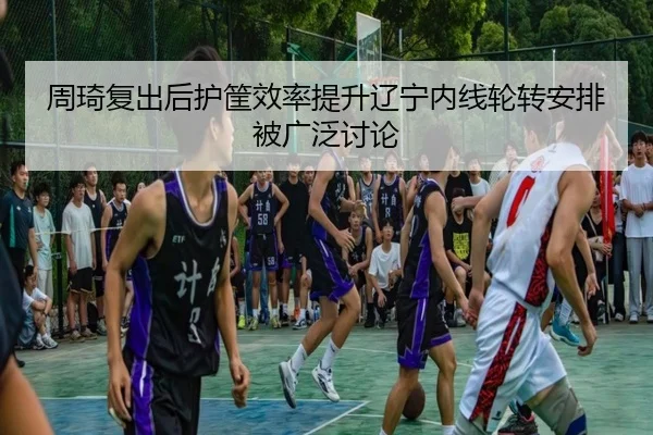 周琦复出后护筐效率提升辽宁内线轮转安排被广泛讨论
